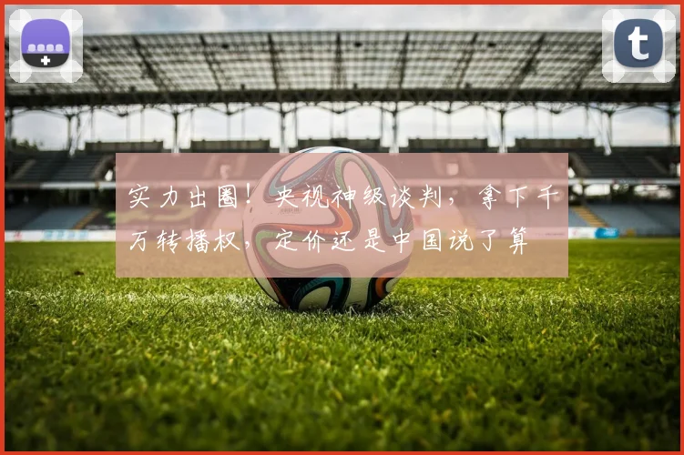 实力出圈！央视神级谈判，拿下千万转播权，定价还是中国说了算
