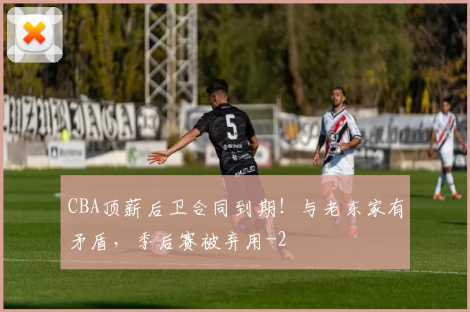 CBA顶薪后卫合同到期！与老东家有矛盾，季后赛被弃用