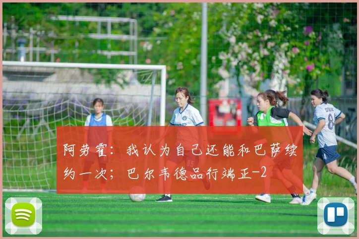 阿劳霍：我认为自己还能和巴萨续约一次；巴尔韦德品行端正