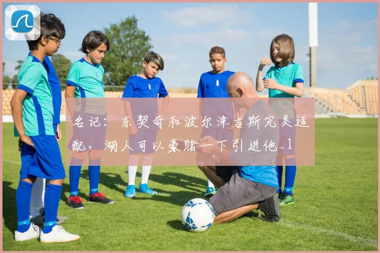 名记：东契奇和波尔津吉斯完美适配，湖人可以豪赌一下引进他_1