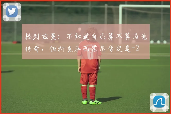 格列兹曼：不知道自己算不算马竞传奇，但科克和西蒙尼肯定是