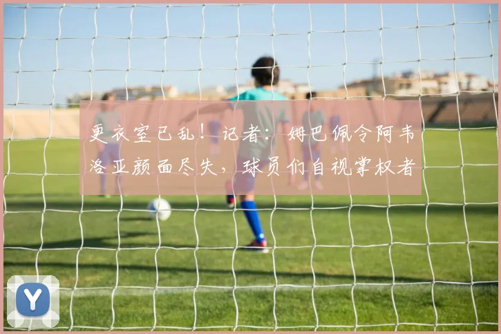 更衣室已乱！记者：姆巴佩令阿韦洛亚颜面尽失，球员们自视掌权者