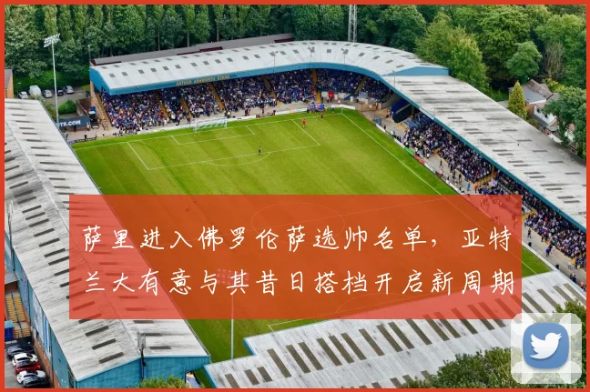 萨里进入佛罗伦萨选帅名单，亚特兰大有意与其昔日搭档开启新周期